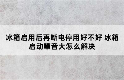 冰箱启用后再断电停用好不好 冰箱启动噪音大怎么解决